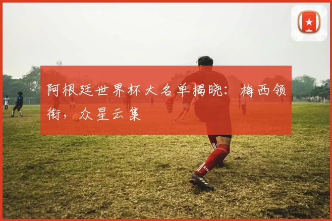 阿根廷世界杯大名单揭晓：梅西领衔，众星云集