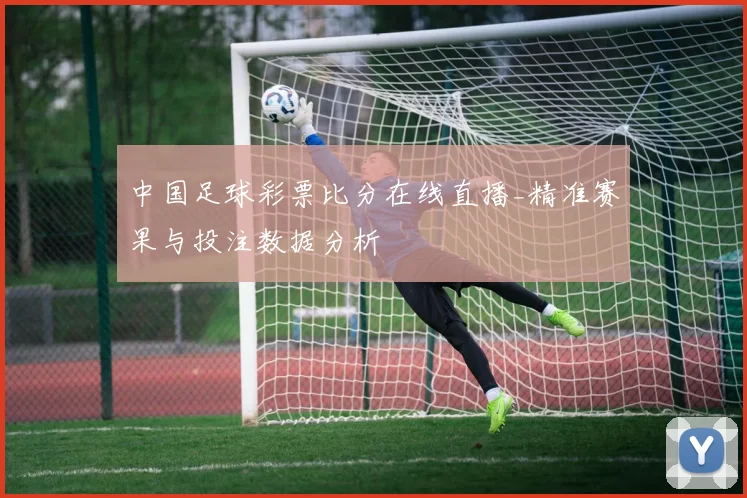 中国足球彩票比分在线直播_精准赛果与投注数据分析