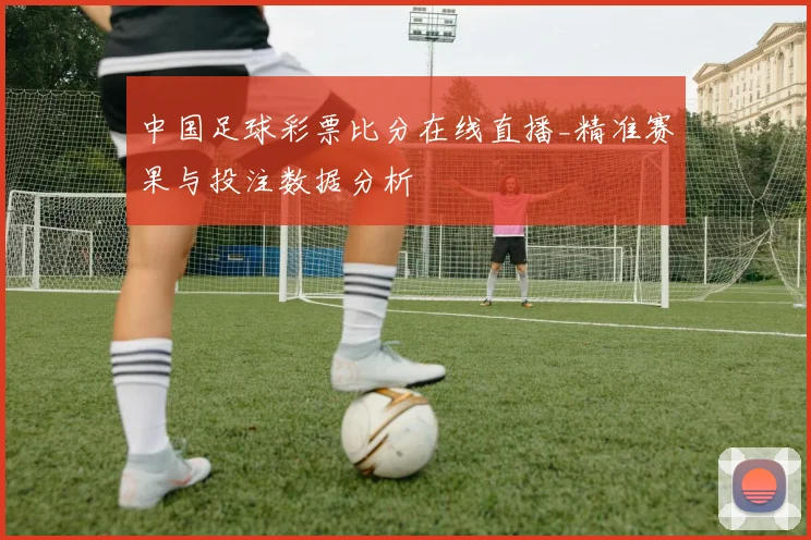 中国足球彩票比分在线直播_精准赛果与投注数据分析